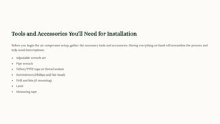 Tools and Accessories You'll Need for Installation
Before you begin the air compressor setup, gather the necessary tools and accessories. Having everything on hand will streamline the process and
help avoid interruptions.
Adjustable wrench set
Pipe wrench
Teflon/PTFE tape or thread sealant
Screwdrivers (Phillips and flat-head)
Drill and bits (if mounting)
Level
Measuring tape
 