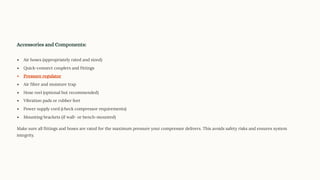 Accessories and Components:
Air hoses (appropriately rated and sized)
Quick-connect couplers and fittings
Pressure regulator
Air filter and moisture trap
Hose reel (optional but recommended)
Vibration pads or rubber feet
Power supply cord (check compressor requirements)
Mounting brackets (if wall- or bench-mounted)
Make sure all fittings and hoses are rated for the maximum pressure your compressor delivers. This avoids safety risks and ensures system
integrity.
 