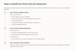 Steps to Install Your Power Tool Air Compressor
Installing an air compressor for your power tool use doesn9t have to be complicated. Follow these simple steps to set up your system safely and
efficiently.
Step 1: Choose the Right Location
Select a location that is
Well-ventilated to prevent overheating
Close to your work area but isolated enough to minimize noise
On a flat, stable surface
Near a grounded electrical outlet (for electric compressors)
Away from flammable materials
Step 2: Prepare the Mounting Surface
For stationary units:
Use vibration-dampening pads to reduce noise and wear.
Bolt the compressor down if required, ensuring it's level.
For portable units:
Ensure wheels are secure and the compressor can9t roll unintentionally.
Step 3: Install Air Intake and Filters
Attach the air filter to the intake valve to prevent dust and debris from entering the motor. Consider installing an external intake
silencer if noise is a concern.
 