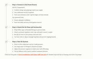 Step 4: Connect to the Power Source
Electric Compressors:
Confirm voltage and amperage match your supply.
Use a dedicated circuit if required.
Never use extension cords4opt for longer air hoses instead.
Gas-powered Units:
Ensure adequate ventilation.
Store fuel safely and away from ignition sources.
Step 5: Attach the Air Hose and Accessories
Wrap Teflon tape on threaded fittings to prevent leaks.
Attach a pressure regulator, water trap, and quick-connect coupler.
Run the air hose to your primary tool work area.
Use hose reels or clips to manage long lines and prevent tripping hazards.
Step 6: Test the System
Power on the compressor and let it build pressure.
Use soapy water on fittings to check for air leaks.
Adjust the pressure regulator to match your tool9s PSI rating.
Test air delivery with a tool to confirm consistent pressure.
Check out this guide on how to troubleshoot and replace table saw parts for detailed steps and tips on keeping your tools in top shape.
 