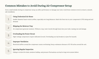 Common Mistakes to Avoid During Air Compressor Setup
Even a small mistake during air compressor setup can affect performance or damage your tools. Avoid these common errors to ensure a smooth,
safe installation.
Using Undersized Air Hoses
Smaller diameter hoses restrict airflow, especially over long distances. Match the hose size to your compressor's CFM rating and tool
demand.
Skipping the Moisture Trap
Air compressors generate moisture. Without a trap, water travels through hoses into your tools, causing rust and damage.
Overloading the Power Circuit
High-wattage compressors require dedicated circuits. Overloading can trip breakers or pose fire hazards.
Improper Ventilation
Restricted airflow around the compressor causes overheating. Keep a minimum clearance of 12318 inches around the unit.
Ignoring Regular Inspection
Failing to recheck for leaks, moisture buildup, and pressure fluctuations can lead to long-term system failure.
 