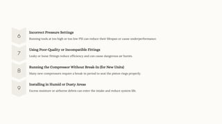 Incorrect Pressure Settings
Running tools at too high or too low PSI can reduce their lifespan or cause underperformance.
Using Poor-Quality or Incompatible Fittings
Leaky or loose fittings reduce efficiency and can cause dangerous air bursts.
Running the Compressor Without Break-In (for New Units)
Many new compressors require a break-in period to seat the piston rings properly.
Installing in Humid or Dusty Areas
Excess moisture or airborne debris can enter the intake and reduce system life.
 