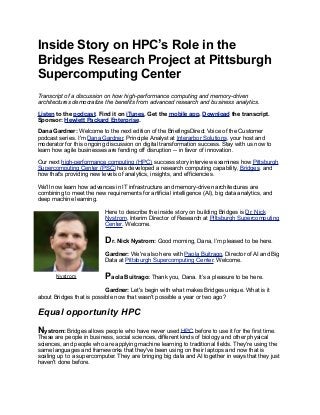 Inside Story on HPC’s Role in the
Bridges Research Project at Pittsburgh
Supercomputing Center
Transcript of a discussion on how high-performance computing and memory-driven
architectures democratize the benefits from advanced research and business analytics.
Listen to the podcast. Find it on iTunes. Get the mobile app. Download the transcript.
Sponsor: Hewlett Packard Enterprise.
Dana Gardner: Welcome to the next edition of the BriefingsDirect Voice of the Customer
podcast series. I'm Dana Gardner, Principle Analyst at Interarbor Solutions, your host and
moderator for this ongoing discussion on digital transformation success. Stay with us now to
learn how agile businesses are fending off disruption -- in favor of innovation.
Our next high-performance computing (HPC) success story interview examines how Pittsburgh
Supercomputing Center (PSC) has developed a research computing capability, Bridges, and
how that's providing new levels of analytics, insights, and efficiencies.
We'll now learn how advances in IT infrastructure and memory-driven architectures are
combining to meet the new requirements for artificial intelligence (AI), big data analytics, and
deep machine learning.
Here to describe the inside story on building Bridges is Dr. Nick
Nystrom, Interim Director of Research at Pittsburgh Supercomputing
Center. Welcome.
Dr. Nick Nystrom: Good morning, Dana, I’m pleased to be here.
Gardner: We're also here with Paola Buitrago, Director of AI and Big
Data at Pittsburgh Supercomputing Center. Welcome.
Paola Buitrago: Thank you, Dana. It’s a pleasure to be here.
Gardner: Let's begin with what makes Bridges unique. What is it
about Bridges that is possible now that wasn't possible a year or two ago?
Equal opportunity HPC
Nystrom: Bridges allows people who have never used HPC before to use it for the first time.
These are people in business, social sciences, different kinds of biology and other physical
sciences, and people who are applying machine learning to traditional fields. They're using the
same languages and frameworks that they've been using on their laptops and now that is
scaling up to a supercomputer. They are bringing big data and AI together in ways that they just
haven't done before.
Nystrom
 