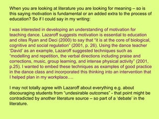 When you are looking at literature you are looking for meaning – so is
this saying motivation is fundamental or an added extra to the process of
education? So if I could say in my writing:
I was interested in developing an understanding of motivation for
teaching dance. Lazaroff suggests motivation is essential to education
and cites Ryan and Deci (2000) to say that “it is at the core of biological,
cognitive and social regulation” (2001, p. 26). Using the dance teacher
‘David’ as an example, Lazaroff suggested techniques such as
“modelling and repetition, the verbal directions including praise and
corrections, music, group learning, and intense physical activity” (2001,
p.25). I wanted to embed these techniques as examples of good practice
in the dance class and incorporated this thinking into an intervention that
I helped plan in my workplace….
I may not totally agree with Lazaroff about everything e.g. about
discouraging students from “undesirable outcomes” - that point might be
contradicted by another literature source – so part of a ‘debate’ in the
literature.
 