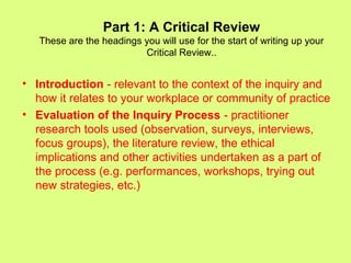 Part 1: A Critical Review
These are the headings you will use for the start of writing up your
Critical Review..
• Introduction - relevant to the context of the inquiry and
how it relates to your workplace or community of practice
• Evaluation of the Inquiry Process - practitioner
research tools used (observation, surveys, interviews,
focus groups), the literature review, the ethical
implications and other activities undertaken as a part of
the process (e.g. performances, workshops, trying out
new strategies, etc.)
 