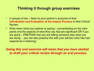 Thinking it through group exercises
• In groups of two – listen to your partner’s accounts of their
Introduction and Evaluation of the Inquiry Process to their Critical
Review
• Write down what your partner is saying – concentrating on the main
points and the aspects of what they say that are significant OR if you
are alone – PRETEND that you are telling someone else what you
are doing… you can also practice this with your adviser (who has had
experience in listening)
Doing this oral exercise will mean that you have started
to draft your critical review through an oral process.
 