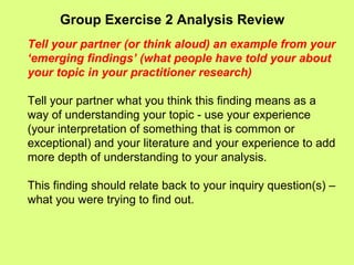 Group Exercise 2 Analysis Review
Tell your partner (or think aloud) an example from your
‘emerging findings’ (what people have told your about
your topic in your practitioner research)
Tell your partner what you think this finding means as a
way of understanding your topic - use your experience
(your interpretation of something that is common or
exceptional) and your literature and your experience to add
more depth of understanding to your analysis.
This finding should relate back to your inquiry question(s) –
what you were trying to find out.
 