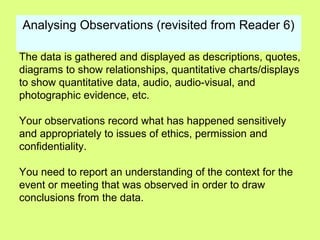 Analysing Observations (revisited from Reader 6)
The data is gathered and displayed as descriptions, quotes,
diagrams to show relationships, quantitative charts/displays
to show quantitative data, audio, audio-visual, and
photographic evidence, etc.
Your observations record what has happened sensitively
and appropriately to issues of ethics, permission and
confidentiality.
You need to report an understanding of the context for the
event or meeting that was observed in order to draw
conclusions from the data.
 