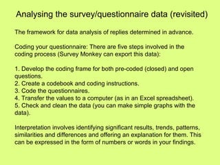 Analysing the survey/questionnaire data (revisited)
The framework for data analysis of replies determined in advance.
Coding your questionnaire: There are five steps involved in the
coding process (Survey Monkey can export this data):
1. Develop the coding frame for both pre-coded (closed) and open
questions.
2. Create a codebook and coding instructions.
3. Code the questionnaires.
4. Transfer the values to a computer (as in an Excel spreadsheet).
5. Check and clean the data (you can make simple graphs with the
data).
Interpretation involves identifying significant results, trends, patterns,
similarities and differences and offering an explanation for them. This
can be expressed in the form of numbers or words in your findings.
 