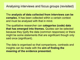 Analysing interviews and focus groups (revisited)
The analysis of data collected from interviews can be
complex. It has been collected within a certain context
and must be analysed with that in mind.
The qualitative researcher can categorise (code) data
that has emerged into themes. Quotes can be selected
because they typify the data (common responses) or there
might be some statements that are significant though only
said once (significant).
The data is organised so that comparisons, contrasts and
insights can be made with the aim of finding the
meaning of the evidence presented.
 