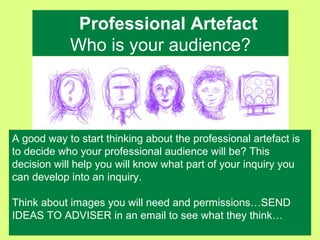 Professional Artefact
Who is your audience?
A good way to start thinking about the professional artefact is
to decide who your professional audience will be? This
decision will help you will know what part of your inquiry you
can develop into an inquiry.
Think about images you will need and permissions…SEND
IDEAS TO ADVISER in an email to see what they think…
 