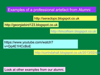 Examples of a professional artefact from Alumni
http://corindahall.blogspot.co.uk/2013/02/doc
http://tmcofliam.blogspot.co.uk
Look at other examples from our alumni.
http://seraclops.blogspot.co.uk
http://georgiebird123.blogspot.co.uk
https://www.youtube.com/watch?
v=Qq4E1HCcBoE
 