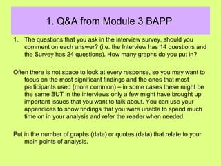 1. Q&A from Module 3 BAPP
1. The questions that you ask in the interview survey, should you
comment on each answer? (i.e. the Interview has 14 questions and
the Survey has 24 questions). How many graphs do you put in?
Often there is not space to look at every response, so you may want to
focus on the most significant findings and the ones that most
participants used (more common) – in some cases these might be
the same BUT in the interviews only a few might have brought up
important issues that you want to talk about. You can use your
appendices to show findings that you were unable to spend much
time on in your analysis and refer the reader when needed.
Put in the number of graphs (data) or quotes (data) that relate to your
main points of analysis.
 