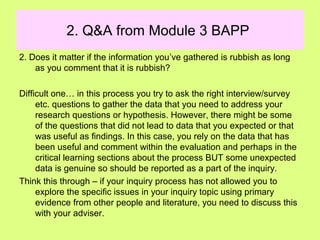 2. Q&A from Module 3 BAPP
2. Does it matter if the information you’ve gathered is rubbish as long
as you comment that it is rubbish?
Difficult one… in this process you try to ask the right interview/survey
etc. questions to gather the data that you need to address your
research questions or hypothesis. However, there might be some
of the questions that did not lead to data that you expected or that
was useful as findings. In this case, you rely on the data that has
been useful and comment within the evaluation and perhaps in the
critical learning sections about the process BUT some unexpected
data is genuine so should be reported as a part of the inquiry.
Think this through – if your inquiry process has not allowed you to
explore the specific issues in your inquiry topic using primary
evidence from other people and literature, you need to discuss this
with your adviser.
 