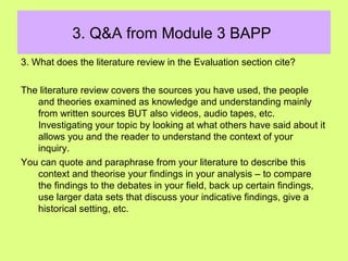 3. Q&A from Module 3 BAPP
3. What does the literature review in the Evaluation section cite?
The literature review covers the sources you have used, the people
and theories examined as knowledge and understanding mainly
from written sources BUT also videos, audio tapes, etc.
Investigating your topic by looking at what others have said about it
allows you and the reader to understand the context of your
inquiry.
You can quote and paraphrase from your literature to describe this
context and theorise your findings in your analysis – to compare
the findings to the debates in your field, back up certain findings,
use larger data sets that discuss your indicative findings, give a
historical setting, etc.
 