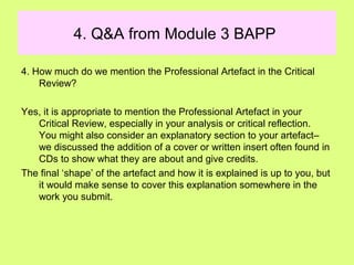 4. Q&A from Module 3 BAPP
4. How much do we mention the Professional Artefact in the Critical
Review?
Yes, it is appropriate to mention the Professional Artefact in your
Critical Review, especially in your analysis or critical reflection.
You might also consider an explanatory section to your artefact–
we discussed the addition of a cover or written insert often found in
CDs to show what they are about and give credits.
The final ‘shape’ of the artefact and how it is explained is up to you, but
it would make sense to cover this explanation somewhere in the
work you submit.
 