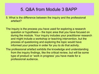 5. Q&A from Module 3 BAPP
5. What is the difference between the inquiry and the professional
artefact?
The inquiry is the process you have used for exploring a research
question or hypothesis – the topic area that you have focused on
during the module. Your inquiry includes your practitioner research
and might include a workshop or teaching intervention, but the
process of questioning and exploring the topic would have
informed your practice in order for you to do that activity.
The professional artefact exhibits the knowledge and understanding
from the inquiry findings, like the critical review, but will be some
type of product or ‘work in progress’ you have made for a
professional audience.
 