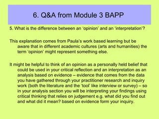 6. Q&A from Module 3 BAPP
5. What is the difference between an ‘opinion’ and an ‘interpretation’?
This explanation comes from Paula’s work based learning but be
aware that in different academic cultures (arts and humanities) the
term ‘opinion’ might represent something else.
It might be helpful to think of an opinion as a personally held belief that
could be used in your critical reflection and an interpretation as an
analysis based on evidence – evidence that comes from the data
you have gathered through your practitioner research and inquiry
work (both the literature and the ‘tool’ like interview or survey) – so
in your analysis section you will be interpreting your findings using
critical thinking that relies on judgement e.g. what did you find out
and what did it mean? based on evidence form your inquiry.
 