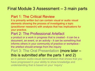 Final Module 3 Assessment – 3 main parts
Part 1: The Critical Review
It is primarily written but can contain visual or audio visual
elements showing the process of investigating a topic
(practitioner research) with analysis that has implications for
your practice.
Part 2: The Professional Artefact
a product or a work in progress that is created - it can be a
document, an event, or an activity - it can be something that
informs others in your community of practice or workplace -
the artefact should emerge from the inquiry
Part 3: The Oral Presentation (more later –
this is submitted after the parts 1 and 2)
an in person/ audio-visual demonstration that shows that you
have progressed in your ability to show knowledge and
understanding that is based on your ‘inquiry’
 