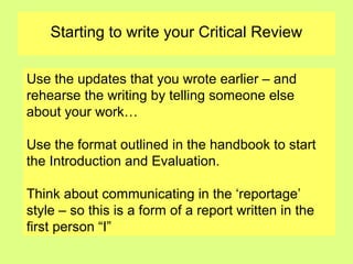 Starting to write your Critical Review
Use the updates that you wrote earlier – and
rehearse the writing by telling someone else
about your work…
Use the format outlined in the handbook to start
the Introduction and Evaluation.
Think about communicating in the ‘reportage’
style – so this is a form of a report written in the
first person “I”
 
