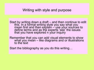Writing with style and purpose
Start by writing down a draft – and then continue to edit
this. In a formal writing style you say what you
mean first and then explain – use your sources to
define terms and as the experts ‘see’ the issues
that you have explored n your inquiry
Remember that you can add visual elements to show
what you mean – like diagrams and or illustrations
to the text
Start the bibliography as you do this writing…
 