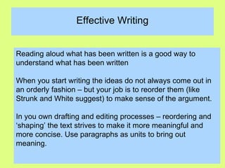 Effective Writing
Reading aloud what has been written is a good way to
understand what has been written
When you start writing the ideas do not always come out in
an orderly fashion – but your job is to reorder them (like
Strunk and White suggest) to make sense of the argument.
In you own drafting and editing processes – reordering and
‘shaping’ the text strives to make it more meaningful and
more concise. Use paragraphs as units to bring out
meaning.
 