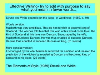Effective Writing- try to edit with purpose to say
what you mean in fewer words…
Strunk and White example on the issue of wordiness (1959, p. 19)
Wordy version :
Macbeth was very ambitious. This led him to wish to become king of
Scotland. The witches told him that this wish of his would come true. The
kind of Scotland at this time was Duncan. Encouraged by his wife,
Macbeth murdered Duncan. He was thus enabled to succeed Duncan.
He was thus enabled to succeed Duncan as king, (51 words)
More concise version:
Encouraged by his wife, Macbeth achieved his ambition and realized the
prediction of the witches by murdering Duncan and becoming king of
Scotland in his place, (26 words)
The Elements of Style (1959) Strunk and White
 
