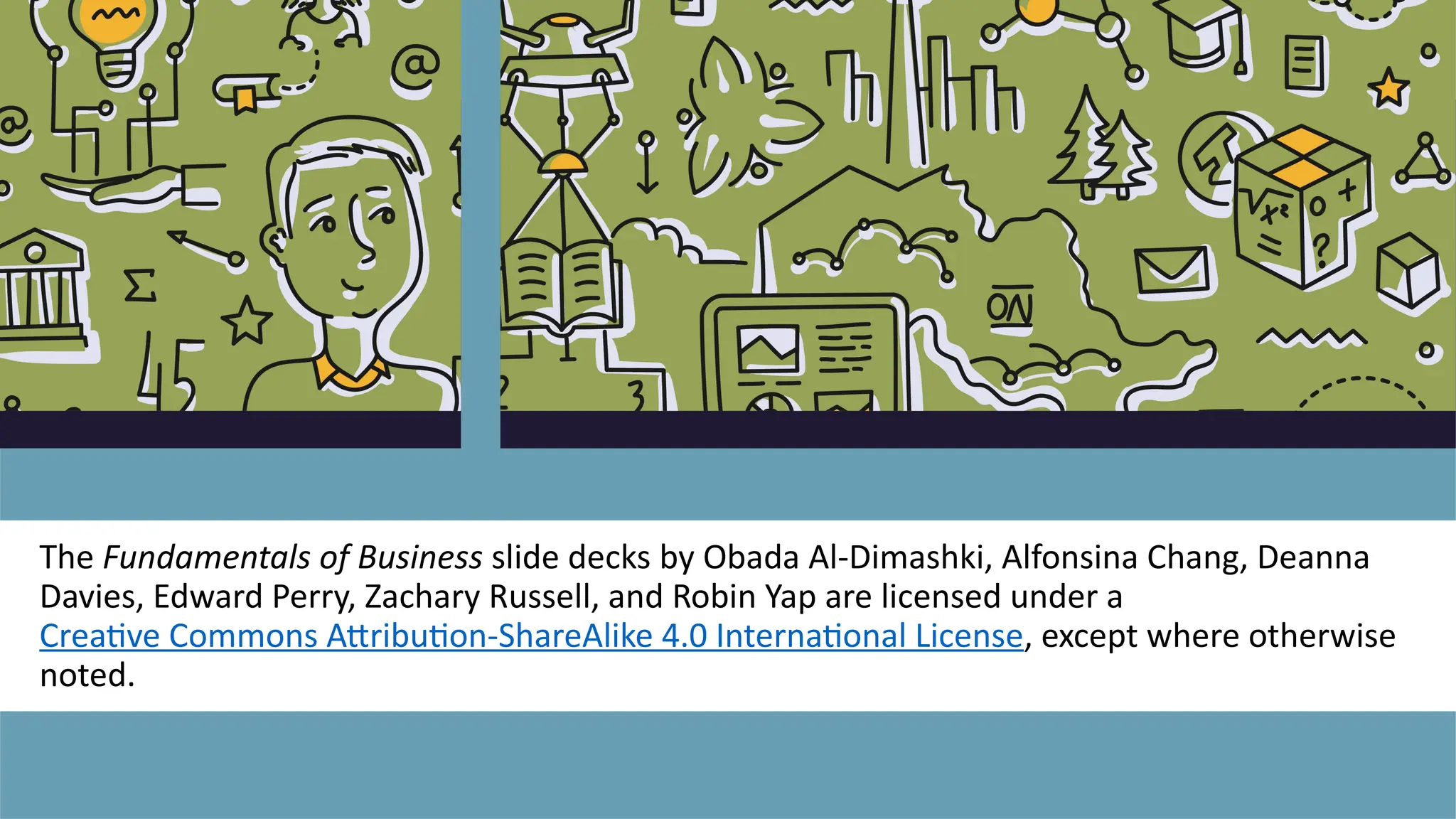 The Fundamentals of Business slide decks by Obada Al-Dimashki, Alfonsina Chang, Deanna
Davies, Edward Perry, Zachary Russell, and Robin Yap are licensed under a
Creative Commons Attribution-ShareAlike 4.0 International License, except where otherwise
noted.
 