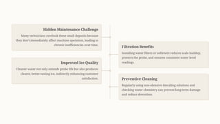 Hidden Maintenance Challenge
Many technicians overlook these small deposits because
they don9t immediately affect machine operation, leading to
chronic inefficiencies over time.
Filtration Benefits
Installing water filters or softeners reduces scale buildup,
protects the probe, and ensures consistent water level
readings.
Improved Ice Quality
Cleaner water not only extends probe life but also produces
clearer, better-tasting ice, indirectly enhancing customer
satisfaction. Preventive Cleaning
Regularly using non-abrasive descaling solutions and
checking water chemistry can prevent long-term damage
and reduce downtime.
 