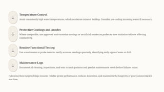 Temperature Control
Avoid consistently high water temperatures, which accelerate mineral buildup. Consider pre-cooling incoming water if necessary.
Protective Coatings and Anodes
Where compatible, use approved anti-corrosion coatings or sacrificial anodes on probes to slow oxidation without affecting
conductivity.
Routine Functional Testing
Use a multimeter or probe tester to verify accurate readings quarterly, identifying early signs of wear or drift.
Maintenance Logs
Document all cleaning, inspections, and tests to track patterns and predict maintenance needs before failures occur.
Following these targeted steps ensures reliable probe performance, reduces downtime, and maximizes the longevity of your commercial ice
machine.
 
