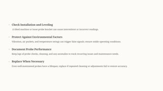 Check Installation and Leveling
A tilted machine or loose probe bracket can cause intermittent or incorrect readings.
Protect Against Environmental Factors
Vibration, air pockets, and temperature swings can trigger false signals; ensure stable operating conditions.
Document Probe Performance
Keep logs of probe checks, cleaning, and any anomalies to track recurring issues and maintenance needs.
Replace When Necessary
Even well-maintained probes have a lifespan; replace if repeated cleaning or adjustments fail to restore accuracy.
 