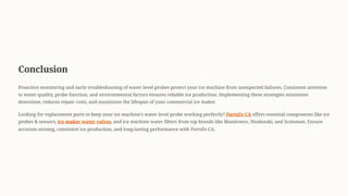 Conclusion
Proactive monitoring and early troubleshooting of water level probes protect your ice machine from unexpected failures. Consistent attention
to water quality, probe function, and environmental factors ensures reliable ice production. Implementing these strategies minimizes
downtime, reduces repair costs, and maximizes the lifespan of your commercial ice maker.
Looking for replacement parts to keep your ice machine9s water level probe working perfectly? PartsFe CA offers essential components like ice
probes & sensors, ice maker water valves, and ice machine water filters from top brands like Manitowoc, Hoshizaki, and Scotsman. Ensure
accurate sensing, consistent ice production, and long-lasting performance with PartsFe CA.
 
