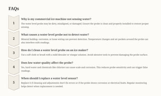 FAQs
1
Why is my commercial ice machine not sensing water?
The water level probe may be dirty, misaligned, or damaged. Ensure the probe is clean and properly installed to restore proper
sensing.
2
What causes a water level probe not to detect water?
Mineral buildup, corrosion, or loose wiring can prevent detection. Temperature changes and air pockets around the probe can
also interfere with readings.
3
How do I clean a water level probe on an ice maker?
Use a soft cloth or brush with a mild descaler or vinegar solution. Avoid abrasive tools to prevent damaging the probe surface.
4
Does low water quality affect the probe?
Yes, hard water and chemicals like chlorine can cause scale and corrosion. This reduces probe sensitivity and can trigger false
readings.
5
When should I replace a water level sensor?
Replace it if cleaning and adjustments don9t fix errors or if the probe shows corrosion or electrical faults. Regular monitoring
helps detect when replacement is needed.
 