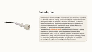 Introduction
Commercial ice makers depend on accurate water level monitoring to produce
ice efficiently and avoid damage. The water level probe plays a critical role by
sensing the water in the reservoir. If the probe malfunctions, it can cause
overfilling, underfilling, or complete stoppages, disrupting operations and
increasing costs. Recognizing and resolving probe issues is essential for
consistent ice production and equipment longevity.
Troubleshooting water level probe problems involves inspection, cleaning,
and electrical testing. Common issues include mineral buildup, worn
components, or faulty wiring. By following systematic steps, technicians can
quickly restore proper operation, minimize downtime, and maintain reliable
ice production. Regular maintenance and early detection are crucial for
preventing costly repairs and ensuring optimal performance.
 
