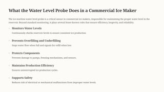 What the Water Level Probe Does in a Commercial Ice Maker
The ice machine water level probe is a critical sensor in commercial ice makers, responsible for maintaining the proper water level in the
reservoir. Beyond standard monitoring, it plays several lesser-known roles that ensure efficiency, longevity, and reliability.
Monitors Water Levels
Continuously checks reservoir levels to ensure consistent ice production.
Prevents Overfilling and Underfilling
Stops water flow when full and signals for refill when low.
Protects Components
Prevents damage to pumps, freezing mechanisms, and sensors.
Maintains Production Efficiency
Ensures uninterrupted ice production cycles.
Supports Safety
Reduces risk of electrical or mechanical malfunctions from improper water levels.
 