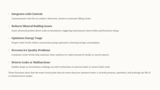 Integrates with Controls
Communicates with the ice maker9s electronic system to automate filling cycles.
Reduces Mineral Buildup Issues
Some advanced probes detect scale accumulation, triggering maintenance alerts before performance drops.
Optimizes Energy Usage
Proper water levels reduce unnecessary pump operation, lowering energy consumption.
Prevents Ice Quality Problems
Consistent water levels help maintain clear, uniform ice cubes instead of cloudy or uneven pieces.
Detects Leaks or Malfunctions
Sudden drops or inconsistent readings can alert technicians to internal leaks or sensor faults early.
These functions show that the water level probe does far more than just measure water; it actively protects, optimizes, and prolongs the life of
a commercial ice maker.
 