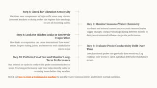 Step 6: Check for Vibration Sensitivity
Machines near compressors or high-traffic areas may vibrate.
Loosened brackets or shaky probes can register false readings;
secure all mounting points.
Step 7: Monitor Seasonal Water Chemistry
Hardness and mineral content can vary with seasonal water
supply changes. Compare readings during different months to
detect environmental influence on probe performance.
Step 8: Look for Hidden Leaks or Reservoir
Evaporation
Slow leaks or evaporation can cause intermittent <low water=
errors. Inspect tubing, joints, and reservoir seals carefully for
micro-leaks.
Step 9: Evaluate Probe Conductivity Drift Over
Time
Even functional probes can gradually lose sensitivity. Log
readings over weeks to catch a gradual drift before full failure
occurs.
Step 10: Perform Final Test and Monitor Long-
Term Performance
Run several ice cycles to confirm the probe consistently detects
water. Tracking performance over time helps identify subtle or
recurring issues before they escalate.
Check out how to reset a Scotsman ice machine to quickly resolve common errors and restore normal operation.
 