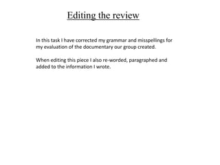 Editing the review
In this task I have corrected my grammar and misspellings for
my evaluation of the documentary our group created.
When editing this piece I also re-worded, paragraphed and
added to the information I wrote.
 
