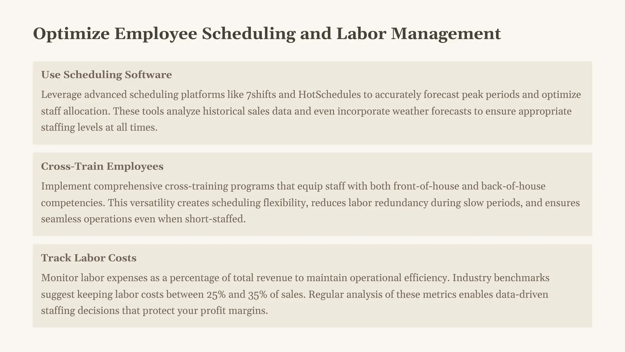 Optimize Employee Scheduling and Labor Management
Use Scheduling Software
Leverage advanced scheduling platforms like 7shifts and HotSchedules to accurately forecast peak periods and optimize
staff allocation. These tools analyze historical sales data and even incorporate weather forecasts to ensure appropriate
staffing levels at all times.
Cross-Train Employees
Implement comprehensive cross-training programs that equip staff with both front-of-house and back-of-house
competencies. This versatility creates scheduling flexibility, reduces labor redundancy during slow periods, and ensures
seamless operations even when short-staffed.
Track Labor Costs
Monitor labor expenses as a percentage of total revenue to maintain operational efficiency. Industry benchmarks
suggest keeping labor costs between 25% and 35% of sales. Regular analysis of these metrics enables data-driven
staffing decisions that protect your profit margins.
 