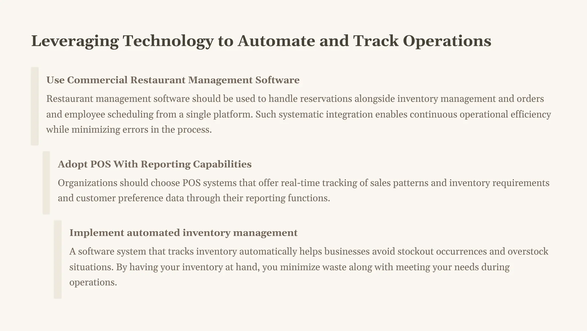 Leveraging Technology to Automate and Track Operations
Use Commercial Restaurant Management Software
Restaurant management software should be used to handle reservations alongside inventory management and orders
and employee scheduling from a single platform. Such systematic integration enables continuous operational efficiency
while minimizing errors in the process.
Adopt POS With Reporting Capabilities
Organizations should choose POS systems that offer real-time tracking of sales patterns and inventory requirements
and customer preference data through their reporting functions.
Implement automated inventory management
A software system that tracks inventory automatically helps businesses avoid stockout occurrences and overstock
situations. By having your inventory at hand, you minimize waste along with meeting your needs during
operations.
 