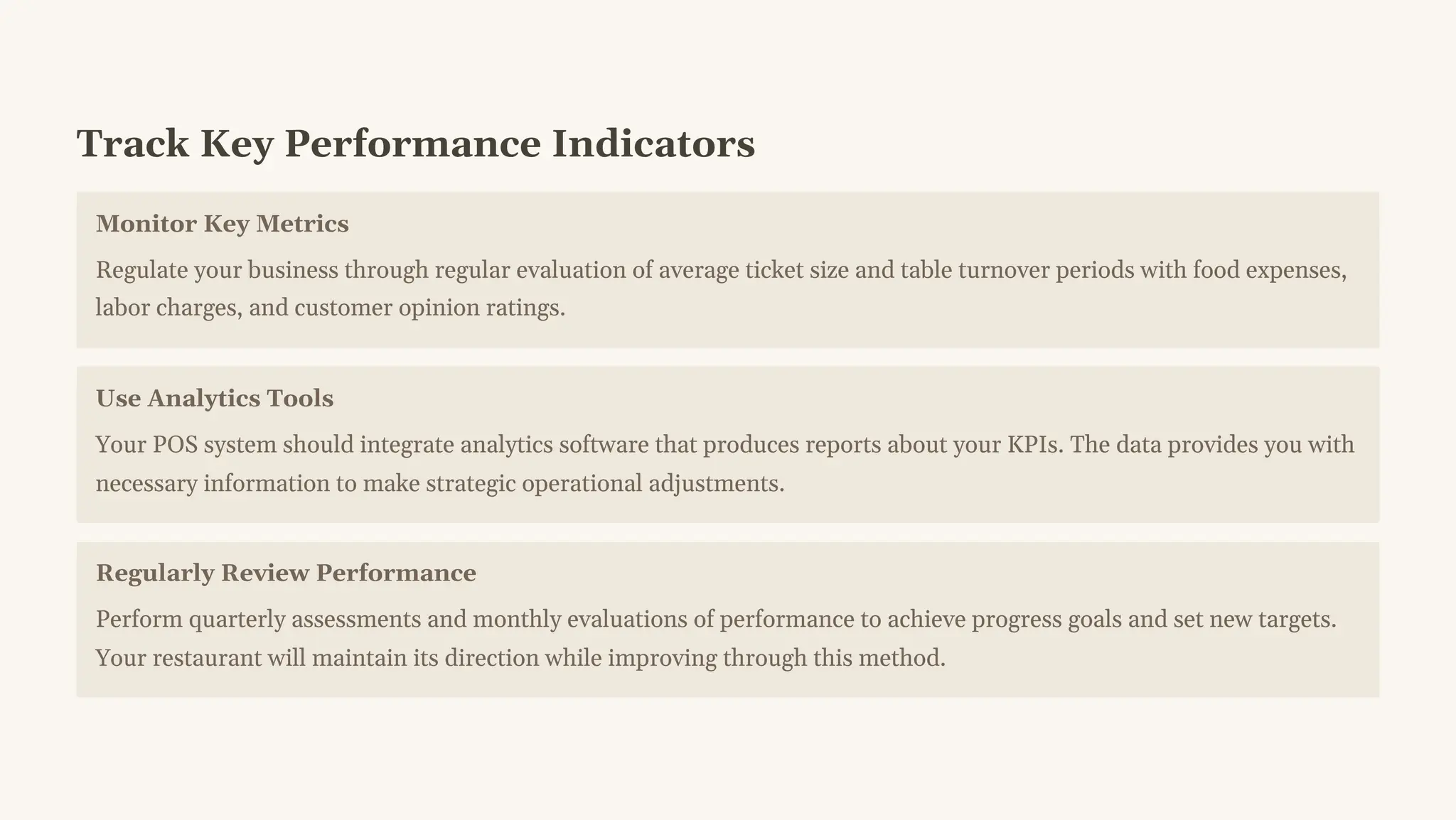 Track Key Performance Indicators
Monitor Key Metrics
Regulate your business through regular evaluation of average ticket size and table turnover periods with food expenses,
labor charges, and customer opinion ratings.
Use Analytics Tools
Your POS system should integrate analytics software that produces reports about your KPIs. The data provides you with
necessary information to make strategic operational adjustments.
Regularly Review Performance
Perform quarterly assessments and monthly evaluations of performance to achieve progress goals and set new targets.
Your restaurant will maintain its direction while improving through this method.
 
