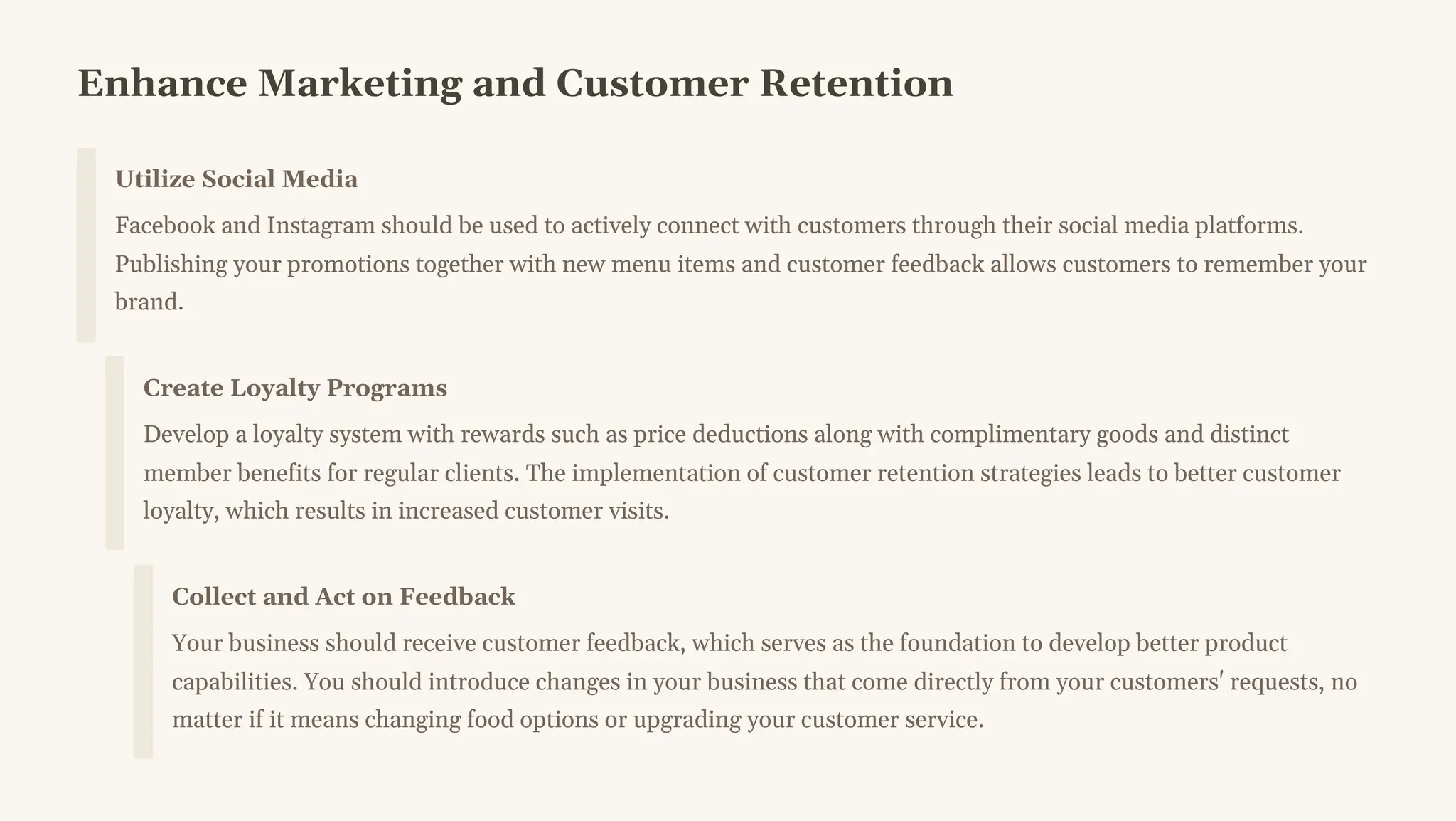 Enhance Marketing and Customer Retention
Utilize Social Media
Facebook and Instagram should be used to actively connect with customers through their social media platforms.
Publishing your promotions together with new menu items and customer feedback allows customers to remember your
brand.
Create Loyalty Programs
Develop a loyalty system with rewards such as price deductions along with complimentary goods and distinct
member benefits for regular clients. The implementation of customer retention strategies leads to better customer
loyalty, which results in increased customer visits.
Collect and Act on Feedback
Your business should receive customer feedback, which serves as the foundation to develop better product
capabilities. You should introduce changes in your business that come directly from your customers' requests, no
matter if it means changing food options or upgrading your customer service.
 
