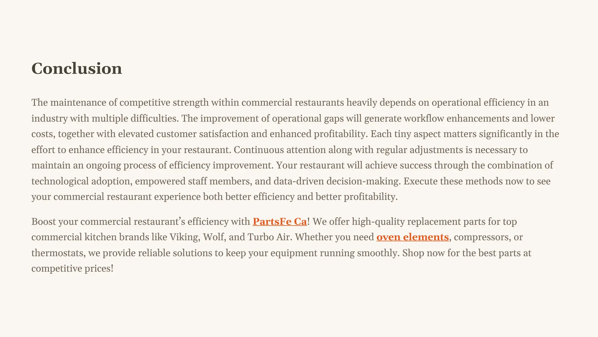 Conclusion
The maintenance of competitive strength within commercial restaurants heavily depends on operational efficiency in an
industry with multiple difficulties. The improvement of operational gaps will generate workflow enhancements and lower
costs, together with elevated customer satisfaction and enhanced profitability. Each tiny aspect matters significantly in the
effort to enhance efficiency in your restaurant. Continuous attention along with regular adjustments is necessary to
maintain an ongoing process of efficiency improvement. Your restaurant will achieve success through the combination of
technological adoption, empowered staff members, and data-driven decision-making. Execute these methods now to see
your commercial restaurant experience both better efficiency and better profitability.
Boost your commercial restaurant9s efficiency with PartsFe Ca! We offer high-quality replacement parts for top
commercial kitchen brands like Viking, Wolf, and Turbo Air. Whether you need oven elements, compressors, or
thermostats, we provide reliable solutions to keep your equipment running smoothly. Shop now for the best parts at
competitive prices!
 