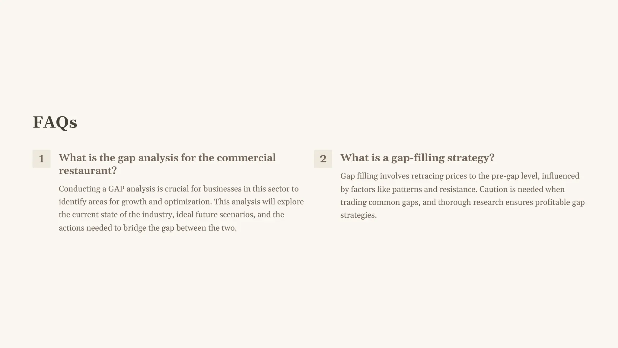 FAQs
1 What is the gap analysis for the commercial
restaurant?
Conducting a GAP analysis is crucial for businesses in this sector to
identify areas for growth and optimization. This analysis will explore
the current state of the industry, ideal future scenarios, and the
actions needed to bridge the gap between the two.
2 What is a gap-filling strategy?
Gap filling involves retracing prices to the pre-gap level, influenced
by factors like patterns and resistance. Caution is needed when
trading common gaps, and thorough research ensures profitable gap
strategies.
 