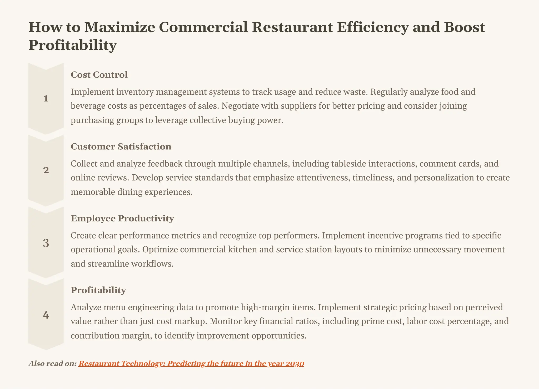 How to Maximize Commercial Restaurant Efficiency and Boost
Profitability
1
Cost Control
Implement inventory management systems to track usage and reduce waste. Regularly analyze food and
beverage costs as percentages of sales. Negotiate with suppliers for better pricing and consider joining
purchasing groups to leverage collective buying power.
2
Customer Satisfaction
Collect and analyze feedback through multiple channels, including tableside interactions, comment cards, and
online reviews. Develop service standards that emphasize attentiveness, timeliness, and personalization to create
memorable dining experiences.
3
Employee Productivity
Create clear performance metrics and recognize top performers. Implement incentive programs tied to specific
operational goals. Optimize commercial kitchen and service station layouts to minimize unnecessary movement
and streamline workflows.
4
Profitability
Analyze menu engineering data to promote high-margin items. Implement strategic pricing based on perceived
value rather than just cost markup. Monitor key financial ratios, including prime cost, labor cost percentage, and
contribution margin, to identify improvement opportunities.
Also read on: Restaurant Technology: Predicting the future in the year 2030
 