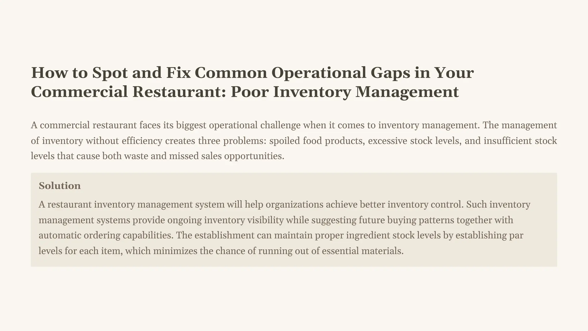 How to Spot and Fix Common Operational Gaps in Your
Commercial Restaurant: Poor Inventory Management
A commercial restaurant faces its biggest operational challenge when it comes to inventory management. The management
of inventory without efficiency creates three problems: spoiled food products, excessive stock levels, and insufficient stock
levels that cause both waste and missed sales opportunities.
Solution
A restaurant inventory management system will help organizations achieve better inventory control. Such inventory
management systems provide ongoing inventory visibility while suggesting future buying patterns together with
automatic ordering capabilities. The establishment can maintain proper ingredient stock levels by establishing par
levels for each item, which minimizes the chance of running out of essential materials.
 