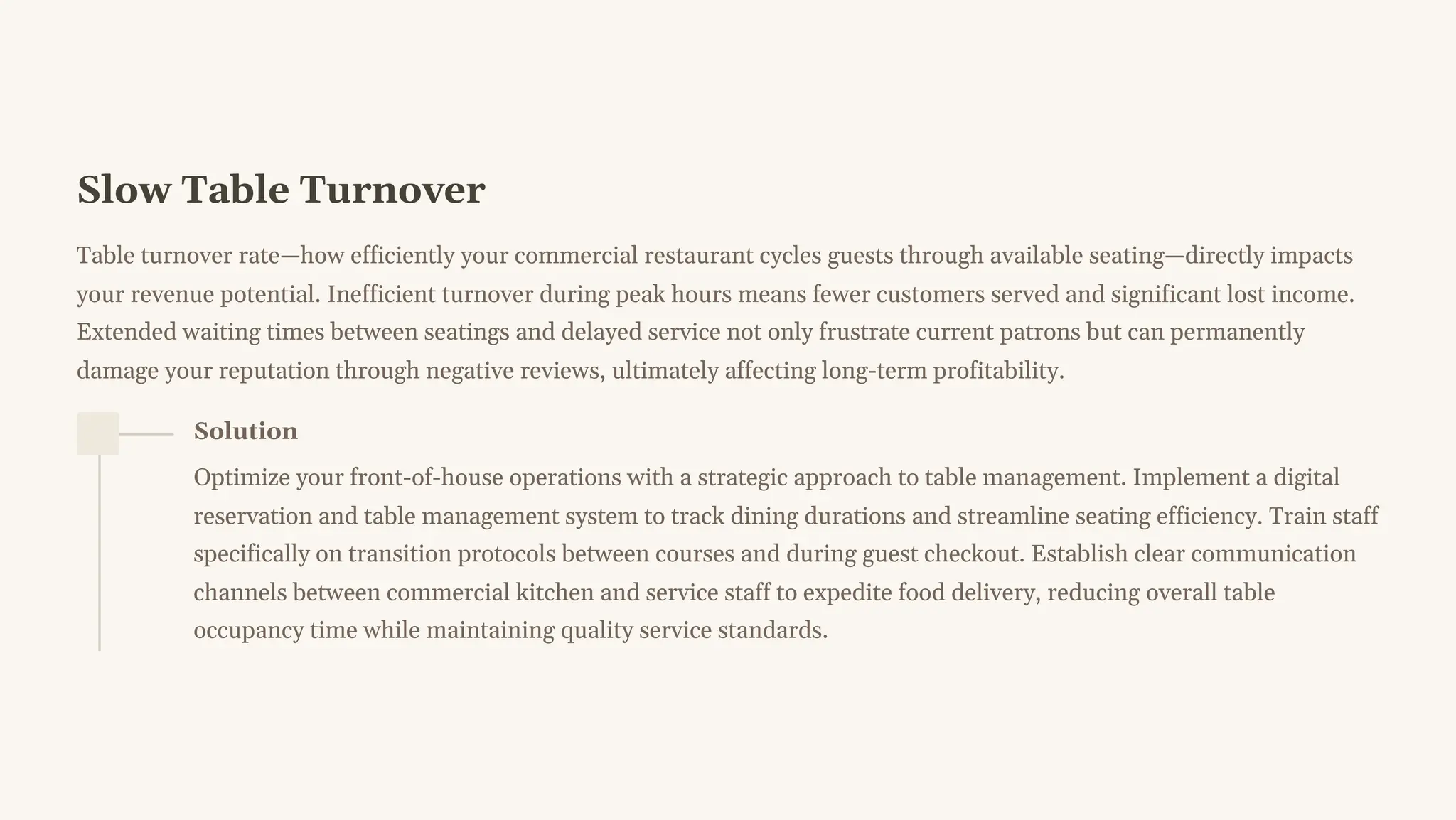 Slow Table Turnover
Table turnover rate4how efficiently your commercial restaurant cycles guests through available seating4directly impacts
your revenue potential. Inefficient turnover during peak hours means fewer customers served and significant lost income.
Extended waiting times between seatings and delayed service not only frustrate current patrons but can permanently
damage your reputation through negative reviews, ultimately affecting long-term profitability.
Solution
Optimize your front-of-house operations with a strategic approach to table management. Implement a digital
reservation and table management system to track dining durations and streamline seating efficiency. Train staff
specifically on transition protocols between courses and during guest checkout. Establish clear communication
channels between commercial kitchen and service staff to expedite food delivery, reducing overall table
occupancy time while maintaining quality service standards.
 