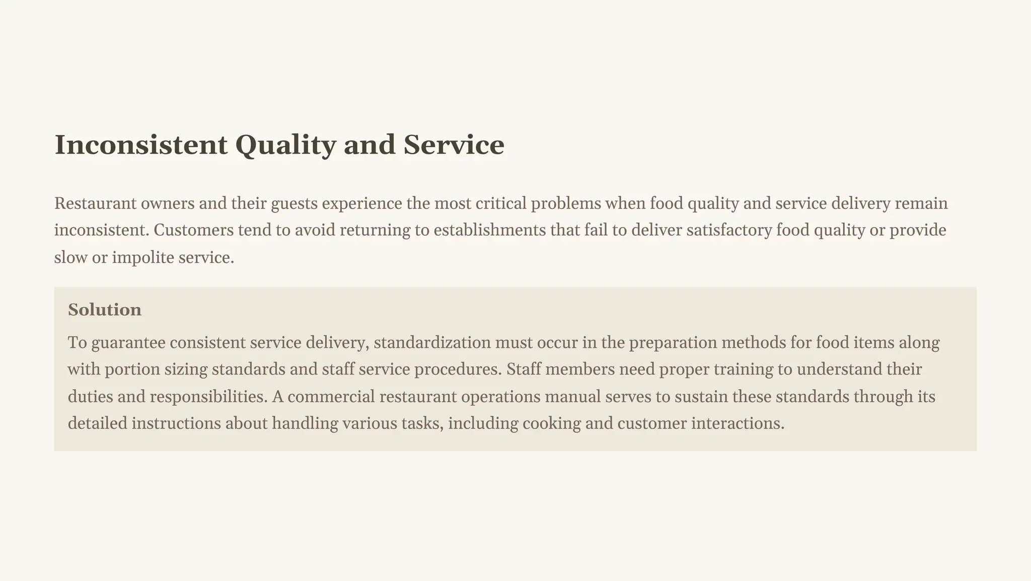 Inconsistent Quality and Service
Restaurant owners and their guests experience the most critical problems when food quality and service delivery remain
inconsistent. Customers tend to avoid returning to establishments that fail to deliver satisfactory food quality or provide
slow or impolite service.
Solution
To guarantee consistent service delivery, standardization must occur in the preparation methods for food items along
with portion sizing standards and staff service procedures. Staff members need proper training to understand their
duties and responsibilities. A commercial restaurant operations manual serves to sustain these standards through its
detailed instructions about handling various tasks, including cooking and customer interactions.
 