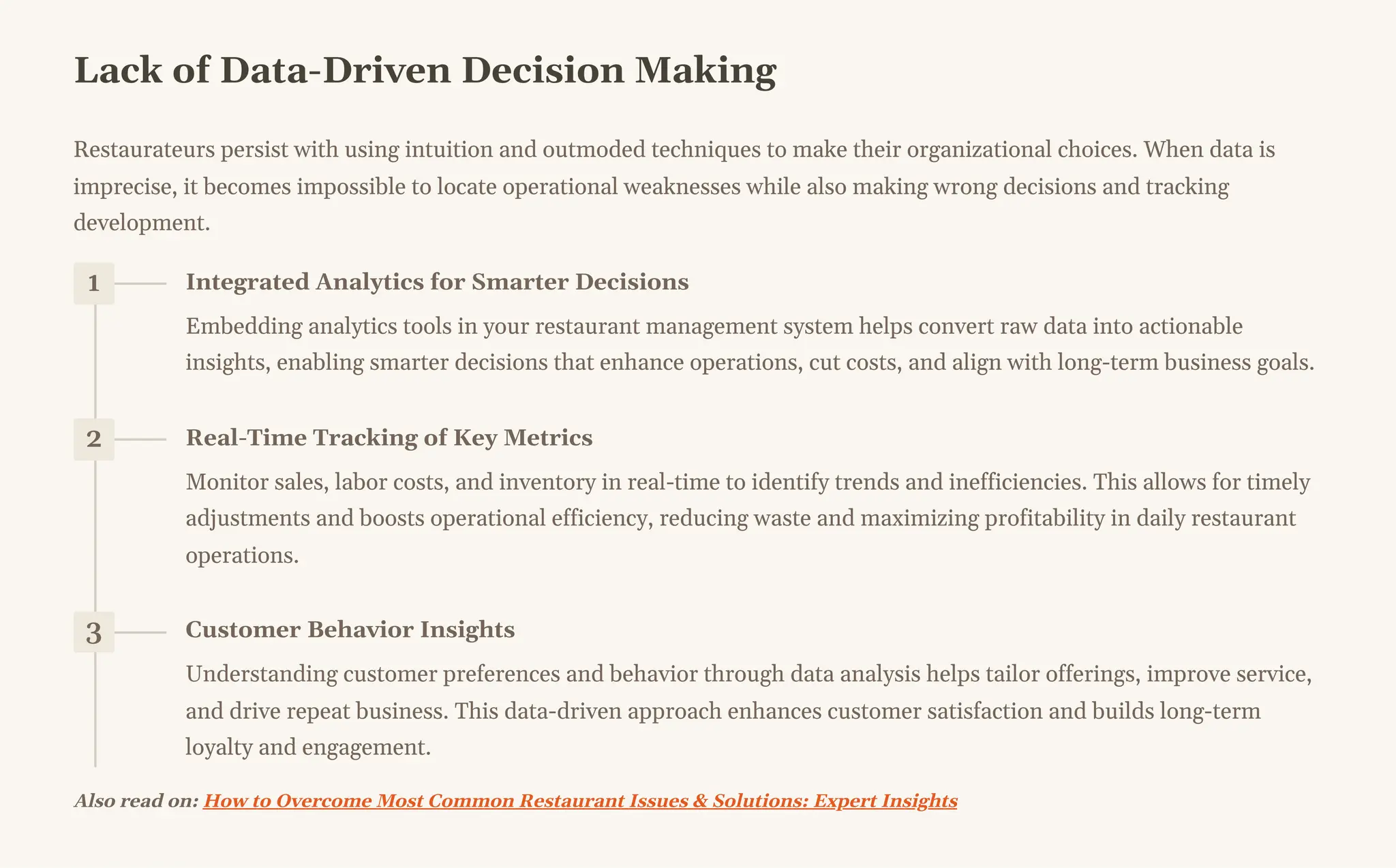 Lack of Data-Driven Decision Making
Restaurateurs persist with using intuition and outmoded techniques to make their organizational choices. When data is
imprecise, it becomes impossible to locate operational weaknesses while also making wrong decisions and tracking
development.
1 Integrated Analytics for Smarter Decisions
Embedding analytics tools in your restaurant management system helps convert raw data into actionable
insights, enabling smarter decisions that enhance operations, cut costs, and align with long-term business goals.
2 Real-Time Tracking of Key Metrics
Monitor sales, labor costs, and inventory in real-time to identify trends and inefficiencies. This allows for timely
adjustments and boosts operational efficiency, reducing waste and maximizing profitability in daily restaurant
operations.
3 Customer Behavior Insights
Understanding customer preferences and behavior through data analysis helps tailor offerings, improve service,
and drive repeat business. This data-driven approach enhances customer satisfaction and builds long-term
loyalty and engagement.
Also read on: How to Overcome Most Common Restaurant Issues & Solutions: Expert Insights
 