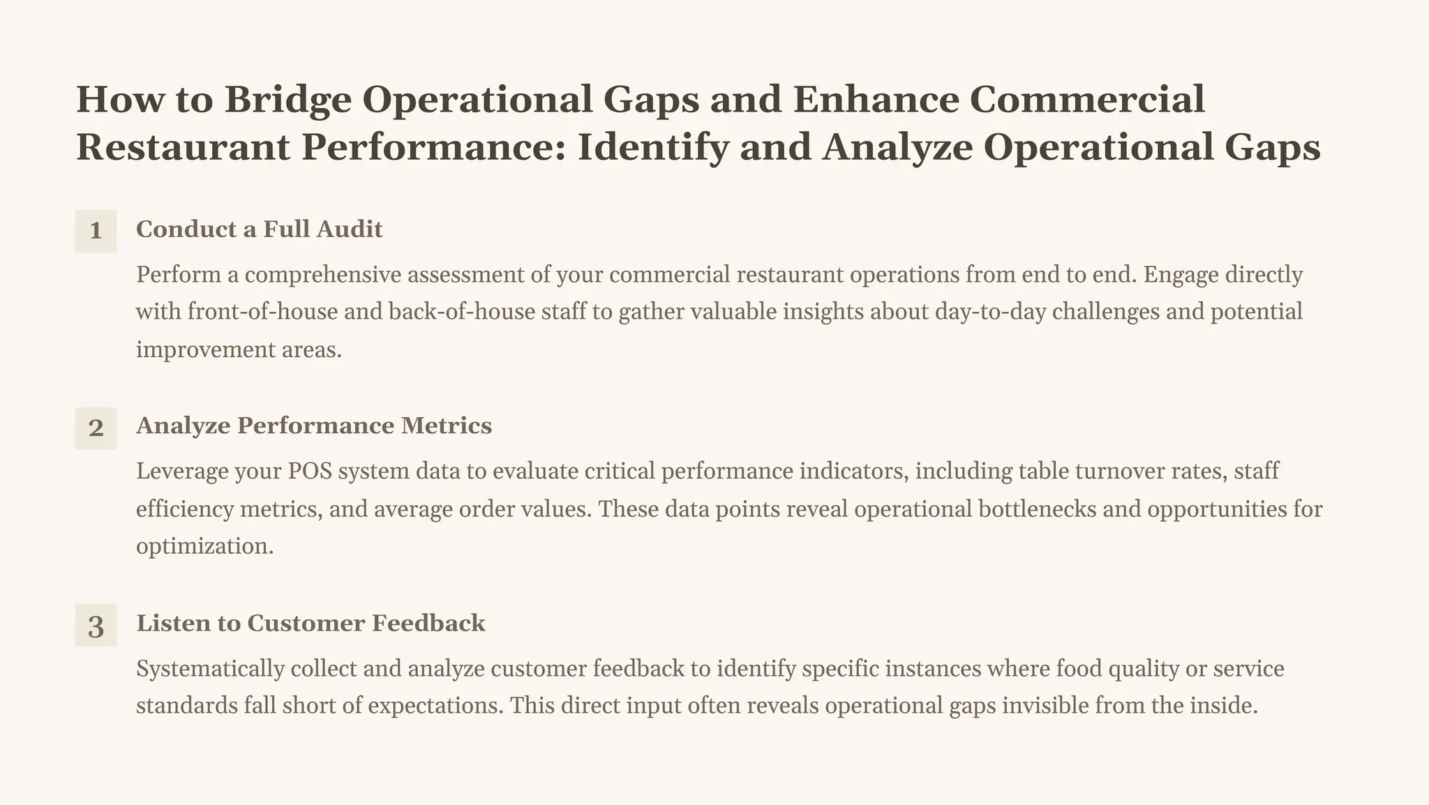 How to Bridge Operational Gaps and Enhance Commercial
Restaurant Performance: Identify and Analyze Operational Gaps
1 Conduct a Full Audit
Perform a comprehensive assessment of your commercial restaurant operations from end to end. Engage directly
with front-of-house and back-of-house staff to gather valuable insights about day-to-day challenges and potential
improvement areas.
2 Analyze Performance Metrics
Leverage your POS system data to evaluate critical performance indicators, including table turnover rates, staff
efficiency metrics, and average order values. These data points reveal operational bottlenecks and opportunities for
optimization.
3 Listen to Customer Feedback
Systematically collect and analyze customer feedback to identify specific instances where food quality or service
standards fall short of expectations. This direct input often reveals operational gaps invisible from the inside.
 